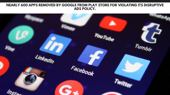 Nearly 600 apps removed by Google from Play Store for violating its disruptive ads policy.